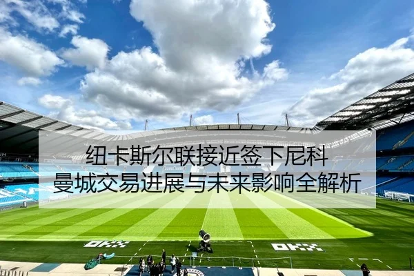 纽卡斯尔联接近签下尼科 曼城交易进展与未来影响全解析